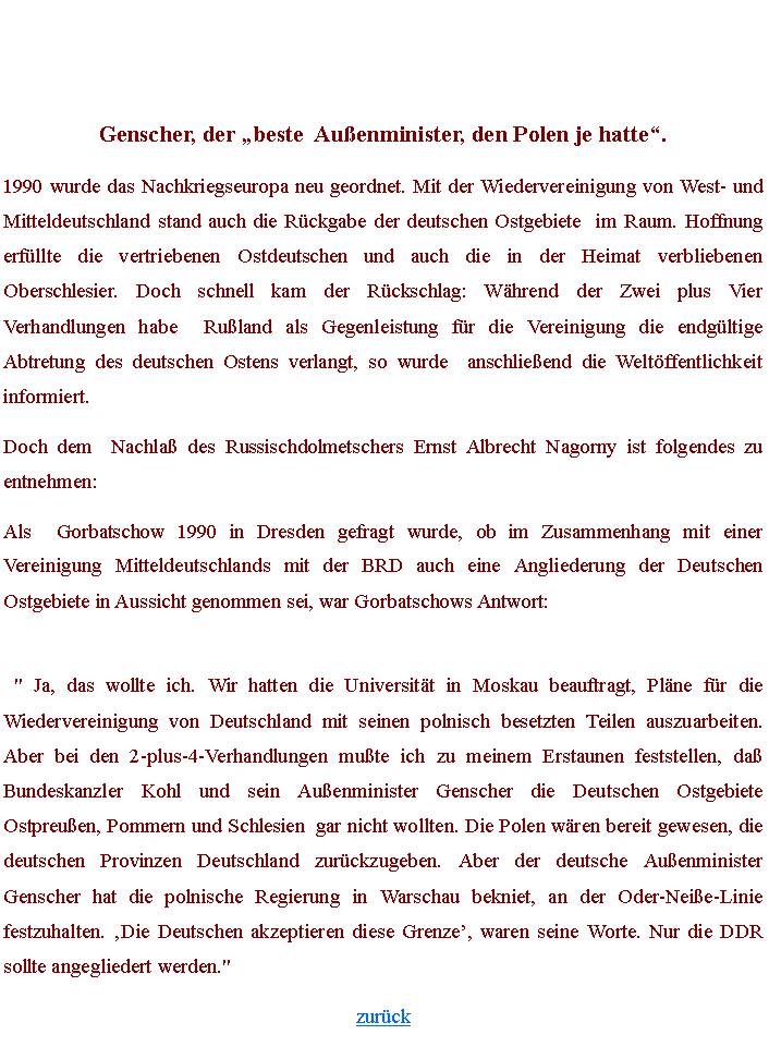 Textfeld: Genscher, der beste  Auenminister, den Polen je hatte.1990 wurde das Nachkriegseuropa neu geordnet. Mit der Wiedervereinigung von West- und Mitteldeutschland stand auch die Rckgabe der deutschen Ostgebiete  im Raum. Hoffnung erfllte die vertriebenen Ostdeutschen und auch die in der Heimat verbliebenen Oberschlesier. Doch schnell kam der Rckschlag: Whrend der Zwei plus Vier Verhandlungen habe  Ruland als Gegenleistung fr die Vereinigung die endgltige Abtretung des deutschen Ostens verlangt, so wurde  anschlieend die Weltffentlichkeit informiert.Doch dem  Nachla des Russischdolmetschers Ernst Albrecht Nagorny ist folgendes zu entnehmen:Als  Gorbatschow 1990 in Dresden gefragt wurde, ob im Zusammenhang mit einer Vereinigung Mitteldeutschlands mit der BRD auch eine Angliederung der Deutschen Ostgebiete in Aussicht genommen sei, war Gorbatschows Antwort:
 " Ja, das wollte ich. Wir hatten die Universitt in Moskau beauftragt, Plne fr die Wiedervereinigung von Deutschland mit seinen polnisch besetzten Teilen auszuarbeiten. Aber bei den 2-plus-4-Verhandlungen mute ich zu meinem Erstaunen feststellen, da Bundeskanzler Kohl und sein Auenminister Genscher die Deutschen Ostgebiete  Ostpreuen, Pommern und Schlesien  gar nicht wollten. Die Polen wren bereit gewesen, die deutschen Provinzen Deutschland zurckzugeben. Aber der deutsche Auenminister Genscher hat die polnische Regierung in Warschau bekniet, an der Oder-Neie-Linie festzuhalten. Die Deutschen akzeptieren diese Grenze, waren seine Worte. Nur die DDR sollte angegliedert werden."zurck