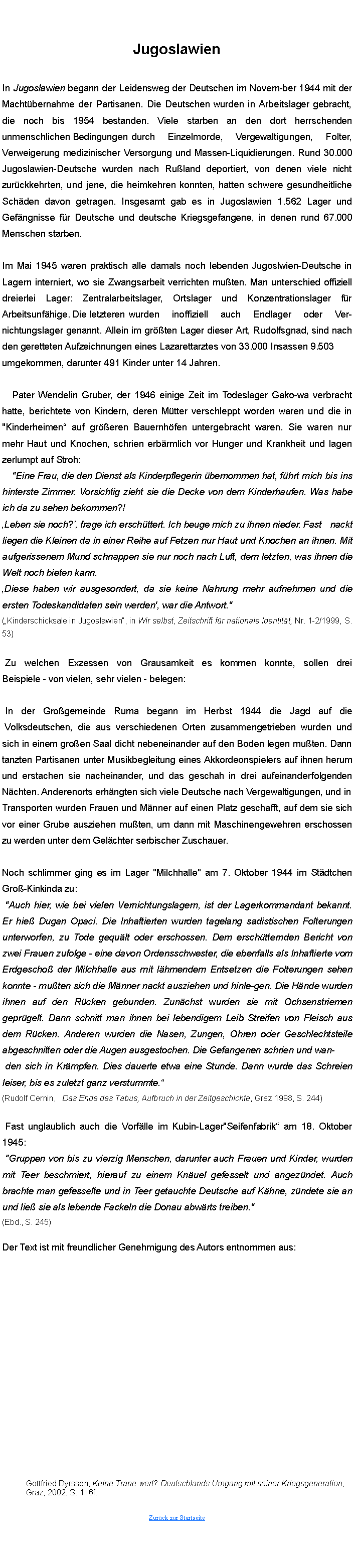 Textfeld: JugoslawienIn Jugoslawien begann der Leidensweg der Deutschen im November 1944 mit der Machtbernahme der Partisanen. Die Deutschen wurden in Arbeitslager gebracht, die noch bis 1954 bestanden. Viele starben an den dort herrschenden unmenschlichen Bedingungen	 durch Einzelmorde, Vergewaltigungen, Folter, Verweigerung medizinischer Versorgung und MassenLiquidierungen. Rund 30.000 JugoslawienDeutsche wurden nach Ruland deportiert, von denen viele nicht zurckkehrten, und jene, die heimkehren konnten, hatten schwere gesundheitliche Schden davon getragen. Insgesamt gab es in Jugoslawien 1.562 Lager und Gefngnisse fr Deutsche und deutsche Kriegsgefangene, in denen rund 67.000 Menschen starben.	Im Mai 1945 waren praktisch alle damals noch lebenden JugoslawienDeutsche in Lagern interniert, wo sie Zwangsarbeit verrichten muten. Man unterschied offiziell dreierlei Lager: Zentralarbeitslager, Ortslager und Konzentrationslager fr Arbeitsunfhige.  Die letzteren	wurden inoffiziell auch Endlager oder Ver-nichtungslager genannt. Allein im grten Lager dieser Art, Rudolfsgnad, sind nach den geretteten Aufzeichnungen eines Lazarettarztes von 33.000 Insassen 9.503	umgekommen, darunter 491 Kinder unter 14 Jahren.	Pater Wendelin Gruber, der 1946 einige Zeit im Todeslager Gakowa verbracht hatte, berichtete von Kindern, deren Mtter verschleppt worden waren und die in "Kinderheimen auf greren Bauernhfen untergebracht waren. Sie waren nur mehr Haut und Knochen, schrieen erbrmlich vor Hunger und Krankheit und lagen zerlumpt auf Stroh:		"Eine Frau, die den Dienst als Kinderpflegerin bernommen hat,		fhrt mich bis ins hinterste Zimmer. Vorsichtig zieht sie die Decke von dem Kinderhaufen. Was habe ich da zu sehen bekommen?! Leben sie noch?, frage ich erschttert. Ich beuge mich zu ihnen nieder.	 Fast nackt liegen die Kleinen da in einer Reihe auf Fetzen, nur Haut und Knochen an ihnen. Mit aufgerissenem Mund schnappen sie nur noch nach Luft, dem letzten, was ihnen die Welt noch bieten kann.Diese haben wir ausgesondert, da sie keine Nahrung mehr aufnehmen und die ersten Todeskandidaten sein werden', war die Antwort." (Kinderschicksale in Jugoslawien, in Wir selbst, Zeitschrift fr nationale Identitt, Nr. 1-2/1999, S. 53)	Zu welchen Exzessen von Grausamkeit es kommen konnte, sollen drei Beispiele  von vielen, sehr vielen  belegen:	In der Grogemeinde Ruma begann im Herbst 1944 die Jagd auf die 
 Volksdeutschen, die aus verschiedenen Orten zusammengetrieben wurden und sich in einem groen Saal dicht nebeneinander auf den Boden legen muten. Dann tanzten Partisanen unter Musikbegleitung eines Akkordeonspielers auf ihnen herum und erstachen sie nacheinander, und das geschah in drei aufeinanderfolgenden Nchten. Anderenorts erhngten sich viele Deutsche nach Vergewaltigungen, und inTransporten wurden Frauen und Mnner auf einen Platz geschafft, auf dem sie sich vor einer Grube ausziehen muten, um dann mit Maschinengewehren erschossen zu werden unter dem Gelchter serbischer Zuschauer.Noch schlimmer ging es im Lager "Milchhalle" am 7. Oktober 1944 im Stdtchen GroKinkinda zu:	"Auch hier, wie bei vielen Vernichtungslagern, ist der Lagerkommandant bekannt. Er hie Dugan Opaci. Die Inhaftierten wurden tagelang sadistischen Folterungen unterworfen, zu Tode geqult oder erschossen. Dem erschtternden Bericht von zwei Frauen zufolge  eine davon Ordensschwester, die ebenfalls als Inhaftierte vom Erdgescho der Milchhalle aus mit lhmendem Entsetzen die Folterungen sehen konnte  muten sich die Mnner nackt ausziehen und hinlegen. Die Hnde wurden ihnen auf den Rcken gebunden. Zunchst wurden sie mit Ochsenstriemen geprgelt. Dann schnitt man ihnen bei lebendigem Leib Streifen von Fleisch aus dem Rcken. Anderen wurden die Nasen, Zungen, Ohren oder Geschlechtsteile abgeschnitten oder die Augen ausgestochen. Die Gefangenen schrieen und wan-	den sich in Krmpfen. Dies dauerte etwa eine Stunde. Dann wurde das Schreien leiser, bis es zuletzt ganz verstummte. (Rudolf Cernin,   Das Ende des Tabus, Aufbruch in der Zeitgeschichte, Graz 1998, S. 244)	Fast unglaublich auch die Vorflle im KubinLager "Seifenfabrik am 18. Oktober 1945:	"Gruppen von bis zu vierzig Menschen, darunter auch Frauen und Kinder, wurden mit Teer beschmiert, hierauf zu einem Knuel gefesselt und angezndet. Auch brachte man gefesselte und in Teer getauchte Deutsche auf Khne, zndete sie an und lie sie als lebende Fackeln die Donau abwrts treiben."(Ebd., S. 245)Der Text ist mit freundlicher Genehmigung des Autors entnommen aus:	Gottfried Dyrssen, Keine Trne wert? Deutschlands Umgang mit seiner Kriegsgeneration, 	Graz, 2002, S. 116f.Zurck zur Startseite