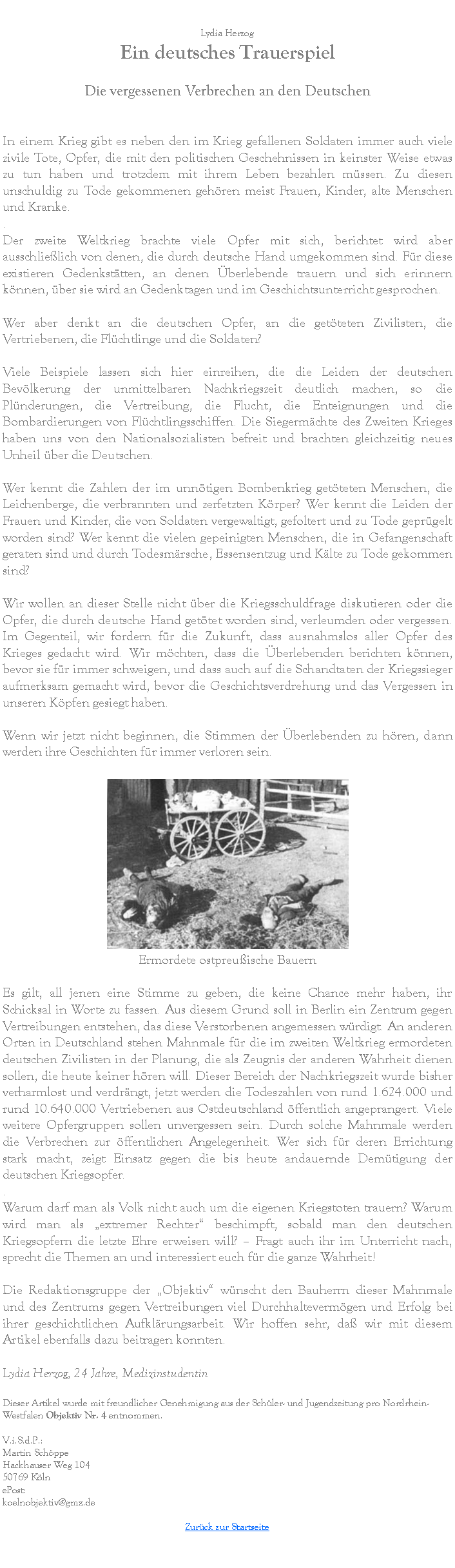 Textfeld: Lydia HerzogEin deutsches Trauerspiel
Die vergessenen Verbrechen an den Deutschen

In einem Krieg gibt es neben den im Krieg gefallenen Soldaten immer auch viele zivile Tote, Opfer, die mit den politischen Geschehnissen in keinster Weise etwas zu tun haben und trotzdem mit ihrem Leben bezahlen mssen. Zu diesen unschuldig zu Tode gekommenen gehren meist Frauen, Kinder, alte Menschen und Kranke..
Der zweite Weltkrieg brachte viele Opfer mit sich, berichtet wird aber ausschlielich von denen, die durch deutsche Hand umgekommen sind. Fr diese existieren Gedenksttten, an denen berlebende trauern und sich erinnern knnen, ber sie wird an Gedenktagen und im Geschichtsunterricht gesprochen.
Wer aber denkt an die deutschen Opfer, an die getteten Zivilisten, die Vertriebenen, die Flchtlinge und die Soldaten?
Viele Beispiele lassen sich hier einreihen, die die Leiden der deutschen Bevlkerung der unmittelbaren Nachkriegszeit deutlich machen, so die Plnderungen, die Vertreibung, die Flucht, die Enteignungen und die Bombardierungen von Flchtlingsschiffen. Die Siegermchte des Zweiten Krieges haben uns von den Nationalsozialisten befreit und brachten gleichzeitig neues Unheil ber die Deutschen.
Wer kennt die Zahlen der im unntigen Bombenkrieg getteten Menschen, die Leichenberge, die verbrannten und zerfetzten Krper? Wer kennt die Leiden der Frauen und Kinder, die von Soldaten vergewaltigt, gefoltert und zu Tode geprgelt worden sind? Wer kennt die vielen gepeinigten Menschen, die in Gefangenschaft geraten sind und durch Todesmrsche, Essensentzug und Klte zu Tode gekommen sind?
Wir wollen an dieser Stelle nicht ber die Kriegsschuldfrage diskutieren oder die Opfer, die durch deutsche Hand gettet worden sind, verleumden oder vergessen. Im Gegenteil, wir fordern fr die Zukunft, dass ausnahmslos aller Opfer des Krieges gedacht wird. Wir mchten, dass die berlebenden berichten knnen, bevor sie fr immer schweigen, und dass auch auf die Schandtaten der Kriegssieger aufmerksam gemacht wird, bevor die Geschichtsverdrehung und das Vergessen in unseren Kpfen gesiegt haben.
Wenn wir jetzt nicht beginnen, die Stimmen der berlebenden zu hren, dann werden ihre Geschichten fr immer verloren sein.￼Ermordete ostpreuische Bauern
Es gilt, all jenen eine Stimme zu geben, die keine Chance mehr haben, ihr Schicksal in Worte zu fassen. Aus diesem Grund soll in Berlin ein Zentrum gegen Vertreibungen entstehen, das diese Verstorbenen angemessen wrdigt. An anderen Orten in Deutschland stehen Mahnmale fr die im zweiten Weltkrieg ermordeten deutschen Zivilisten in der Planung, die als Zeugnis der anderen Wahrheit dienen sollen, die heute keiner hren will. Dieser Bereich der Nachkriegszeit wurde bisher verharmlost und verdrngt, jetzt werden die Todeszahlen von rund 1.624.000 und rund 10.640.000 Vertriebenen aus Ostdeutschland ffentlich angeprangert. Viele weitere Opfergruppen sollen unvergessen sein. Durch solche Mahnmale werden die Verbrechen zur ffentlichen Angelegenheit. Wer sich fr deren Errichtung stark macht, zeigt Einsatz gegen die bis heute andauernde Demtigung der deutschen Kriegsopfer..
Warum darf man als Volk nicht auch um die eigenen Kriegstoten trauern? Warum wird man als extremer Rechter beschimpft, sobald man den deutschen Kriegsopfern die letzte Ehre erweisen will?  Fragt auch ihr im Unterricht nach, sprecht die Themen an und interessiert euch fr die ganze Wahrheit!
Die Redaktionsgruppe der Objektiv wnscht den Bauherrn dieser Mahnmale und des Zentrums gegen Vertreibungen viel Durchhaltevermgen und Erfolg bei ihrer geschichtlichen Aufklrungsarbeit. Wir hoffen sehr, da wir mit diesem Artikel ebenfalls dazu beitragen konnten.
Lydia Herzog, 24 Jahre, MedizinstudentinDieser Artikel wurde mit freundlicher Genehmigung aus der Schler- und Jugendzeitung pro Nordrhein-Westfalen Objektiv Nr. 4 entnommen.V.i.S.d.P.:Martin SchppeHackhauser Weg 10450769 KlnePost:koelnobjektiv@gmx.deZurck zur Startseite